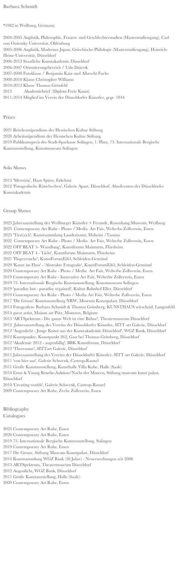 Barbara Schmidt


*1982 in Weilburg, Germany 

2004-2005 Anglistik, Philosophie, Frauen- und Geschlechterstudien (Masterstudiengang), Carl von Ossietzky Universität, Oldenburg
2005-2006 Anglistik, Modernes Japan, Griechische Philologie (Masterstudiengang), Heinrich-   Heine-Universität, Düsseldorf
2006-2012 Staatliche Kunstakademie Düsseldorf
2006-2007 Orientierungsbereich / Udo Dziersk
2007-2008 Fotoklasse / Benjamin Katz und Albrecht Fuchs 
2008-2010 Klasse Christopher Williams 
2010-2012 Klasse Thomas Grünfeld 
2012           Akademiebrief  (Diplom Freie Kunst) 
2011-2014 Mitglied im Verein der Düsseldorfer Künstler, gegr. 1844


Prizes 

2021 Brückenstipendium der Hessischen Kultur Stiftung
2020 Arbeitsstipendium der Hessischen Kultur Stiftung
2019 Publikumspreis der Stadt-Sparkasse Solingen, 1. Platz, 73. Internationale Bergische Kunstausstellung, Kunstmuseum Solingen


Solo Shows

2013 'Silvestria', Haus Spiess, Erkelenz         
2012 'Fotografische Rätselwelten', Galerie Apart, Düsseldorf, Absolventen der Düsseldorfer Kunstakademie
    
        
Group Shows

2023 Jahresausstellung der Weilburger Künstler + Freunde, Rosenhang Museum, Weilburg
2023  Contemporary Art Ruhr - Photo / Media  Art Fair, Welterbe Zollverein, Essen 
2023 'Tieri(s)ch', Kunstsammlung Landratsamt, Hoheim /Taunus
2022  Contemporary Art Ruhr - Photo / Media  Art Fair, Welterbe Zollverein, Essen 
2022 OFF BEAT 5- 'Wandlung', Kunstforum Mainturm, Flörsheim
2022 OFF BEAT 4 - 'Licht', Kunstforum Mainturm, Flörsheim 
2021 'Flugversuche', KunstForumEifel, Schleiden-Gemünd
2020 'Kunst im Fluss' - 'Abstrakte Fotografie', KunstForumEifel, Schleiden-Gemünd
2020 Contemporary Art Ruhr - Photo / Media  Art Fair, Welterbe Zollverein, Essen 
2019 Contemporary Art Ruhr - Innovative Art Fair, Welterbe Zollverein, Essen 
2019 73. Internationale Bergische Kunstausstellung, Kunstmuseum Solingen
2019 'paradise lost - paradise regained', Kultur Bahnhof Eller, Düsseldorf
2019 Contemporary Art Ruhr - Photo / Media Art Fair, Welterbe Zollverein, Essen
2017 'Die Grosse' Kunstausstellung NRW, Museum Kunstpalast, Düsseldorf
2014 Fotografien- Barbara Schmidt & Thomas Grimberg, KUNSTHAUS wiescheid, Langenfeld
2014 guest artist, Maison art Pütz, Montzen, Belgium
2013 'ARTSpektrum - Die ganze Welt ist eine Bühne', Theatermuseum Düsseldorf
2012  Jahresausstellung des Vereins der Düsseldorfer Künstler, SITT art Galerie, Düsseldorf 
2012 'Augenlicht - Junge Kunst aus der Kunstakademie Düsseldorf', WGZ Bank, Düsseldorf
2012 Kunstpunkte, Kunstpunkt 262, Gast bei Thomas Grimberg, Düsseldorf
2012 'Akademie 2012 - augenfällig', BBK Kunstforum, Düsseldorf
2012 'Threesome', SITTart Galerie, Düsseldorf
2011 Jahresausstellung des Vereins der Düsseldorfer Künstler, SITT art Galerie, Düsseldorf 
2011 'von hier aus', Galerie Schwenk, Castrop-Rauxel
2011 Große Kunstausstellung, Kunsthalle Villa Kobe, Halle (Saale)
2010 Ernst & Young Benefiz-Auktion/Nacht der Museen, Stiftung museum kunst palast, Düsseldorf
2010 'Creating worlds', Galerie Schwenk, Castrop-Rauxel
2009 Contemporary Art Ruhr, Zeche Zollverein, Essen


Bibliography 
Catalogues 

2023 Contemporary Art Ruhr, Essen
2020 Contemporary Art Ruhr, Essen
2019 73. Internationale Bergische Kunstausstellung, Solingen
2019 Contemporary Art Ruhr, Essen
2017 Die Grosse, Stiftung Museum Kunstpalast, Düsseldorf
2014 Kunstsammlung WGZ Bank (30 Jahre) - Neuerwerbungen seit 2006
2013 ARTSpektrum, Theatermuseum Düsseldorf
2012 Augenlicht, WGZ Bank, Düsseldorf 
2011 Große Kunstausstellung, Halle (Saale) 
2009 Contemporary Art Ruhr, Essen














