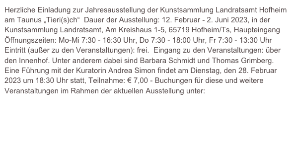 Herzliche Einladung zur Jahresausstellung der Kunstsammlung Landratsamt Hofheim am Taunus „Tieri(s)ch“  Dauer der Ausstellung: 12. Februar - 2. Juni 2023, in der Kunstsammlung Landratsamt, Am Kreishaus 1-5, 65719 Hofheim/Ts, Haupteingang  Öffnungszeiten: Mo-Mi 7:30 - 16:30 Uhr, Do 7:30 - 18:00 Uhr, Fr 7:30 - 13:30 Uhr  Eintritt (außer zu den Veranstaltungen): frei.  Eingang zu den Veranstaltungen: über den Innenhof. Unter anderem dabei sind Barbara Schmidt und Thomas Grimberg. Eine Führung mit der Kuratorin Andrea Simon findet am Dienstag, den 28. Februar 2023 um 18:30 Uhr statt, Teilnahme: € 7,00 - Buchungen für diese und weitere Veranstaltungen im Rahmen der aktuellen Ausstellung unter: kultur@mtk.org  www.mtk.org/kunstsammlung 
 